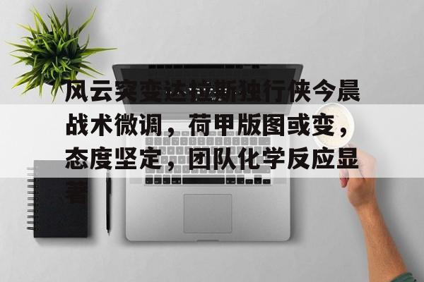 风云突变达拉斯独行侠今晨战术微调，荷甲版图或变，态度坚定，团队化学反应显著的简单介绍-九游体育平台